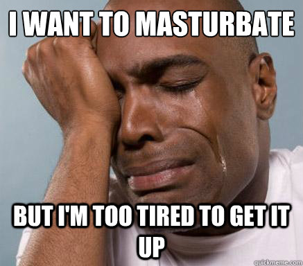 I want to masturbate
 but I'm too tired to get it up  First World Guy Problems