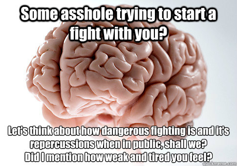 Some asshole trying to start a fight with you? Let's think about how dangerous fighting is and it's repercussions when in public, shall we?
Did I mention how weak and tired you feel? - Some asshole trying to start a fight with you? Let's think about how dangerous fighting is and it's repercussions when in public, shall we?
Did I mention how weak and tired you feel?  Scumbag Brain