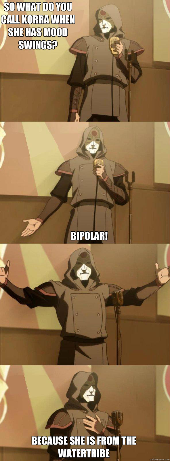 So what do you call Korra when she has mood swings? Bipolar!  Because she is from the watertribe  Bad Joke Amon