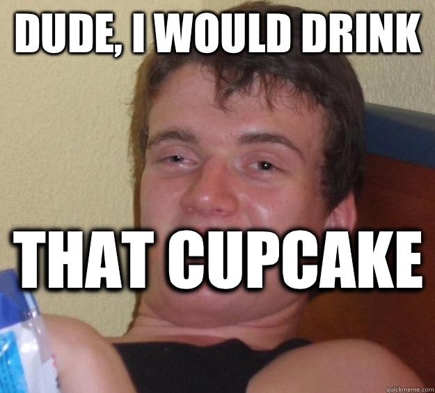 Dude, I would drink That cupcake   10 Guy