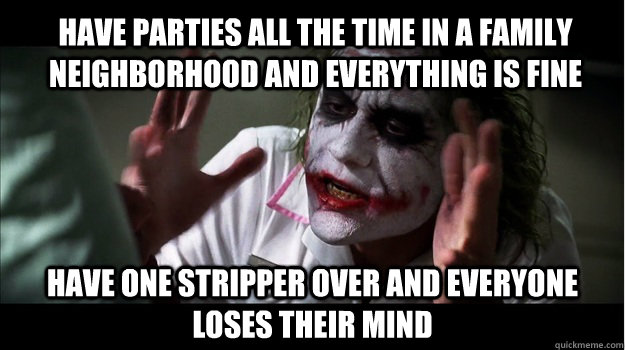 Have parties all the time in a family neighborhood and everything is fine have one stripper over and everyone loses their mind  Joker Mind Loss