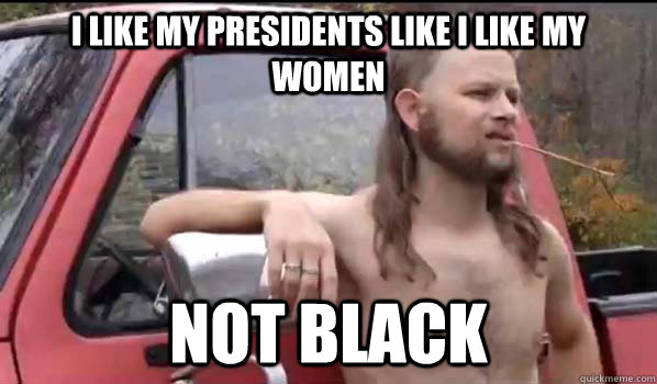 I like my presidents like I like my women not black  Almost Politically Correct Redneck