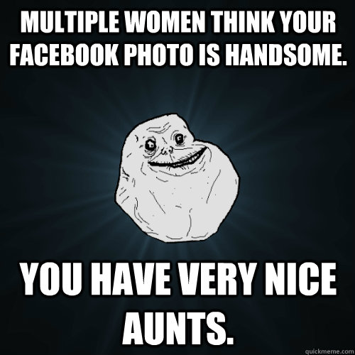 Multiple women think your facebook photo is handsome. you have very nice aunts.  Forever Alone