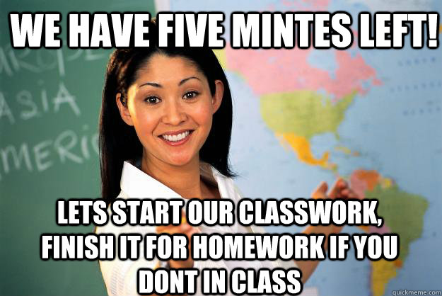 we have five mintes left! lets start our classwork, finish it for homework if you dont in class - we have five mintes left! lets start our classwork, finish it for homework if you dont in class  Unhelpful High School Teacher