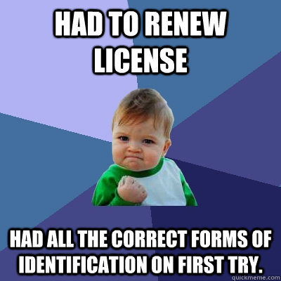 Had to renew license Had all the correct forms of identification on first try. - Had to renew license Had all the correct forms of identification on first try.  Success Kid