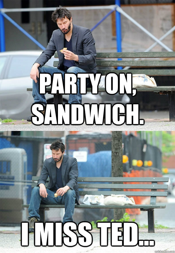 party on, sandwich. I miss Ted... - party on, sandwich. I miss Ted...  Sad Keanu