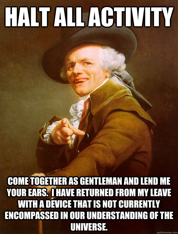 Halt all activity come together as gentleman and lend me your ears.  I have returned from my leave with a device that is not currently encompassed in our understanding of the universe.  Joseph Ducreux