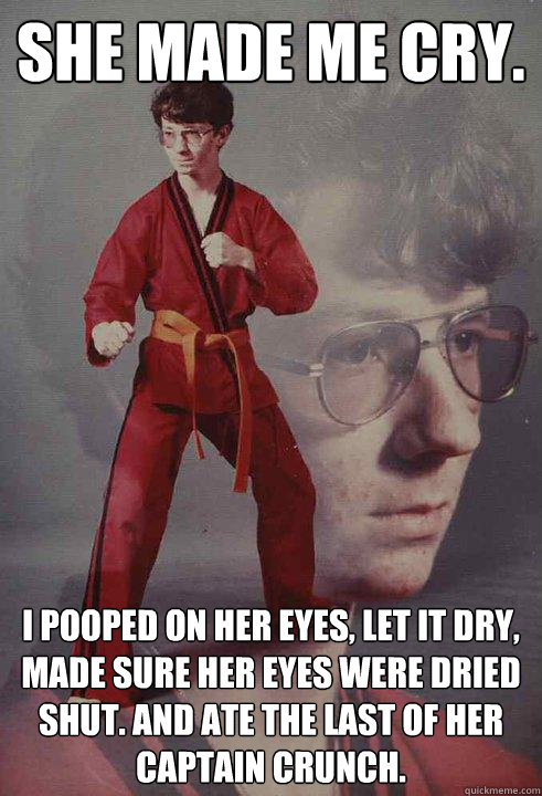 She made me cry.   I pooped on her eyes, let it dry, made sure her eyes were dried shut. and ate the last of her captain crunch. - She made me cry.   I pooped on her eyes, let it dry, made sure her eyes were dried shut. and ate the last of her captain crunch.  Karate Kyle