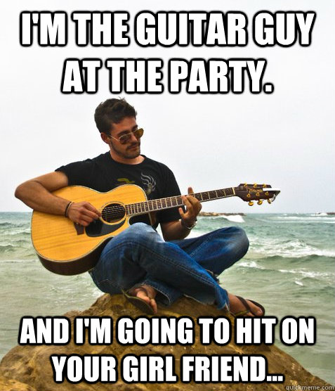 I'm the guitar guy at the party. And I'm going to hit on your girl friend...  