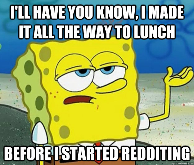 I'll have you know, I made it all the way to lunch before i started redditing  Tough Spongebob