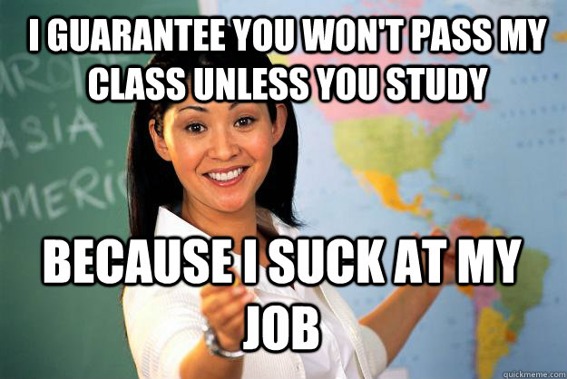 I guarantee you won't pass my class unless you study because i suck at my job  Unhelpful High School Teacher