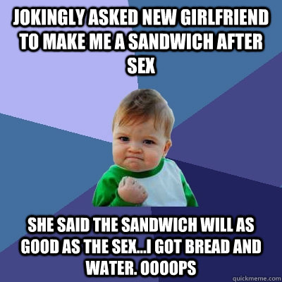 Jokingly asked new girlfriend to make me a sandwich after sex She said the sandwich will as good as the sex...I got bread and water. OOOOPS  - Jokingly asked new girlfriend to make me a sandwich after sex She said the sandwich will as good as the sex...I got bread and water. OOOOPS   Success Kid