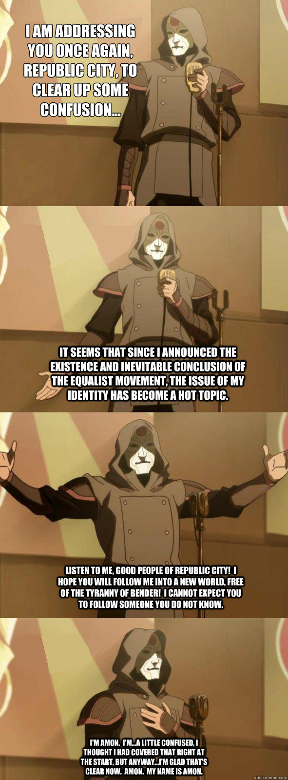 I am addressing you once again, Republic City, to clear up some confusion... It seems that since I announced the existence and inevitable conclusion of the Equalist Movement, the issue of my identity has become a hot topic. Listen to me, good people of Re  Bad Joke Amon