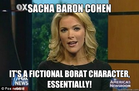 Sacha Baron Cohen It's a fictional Borat character,
essentially!  Megyn Kelly