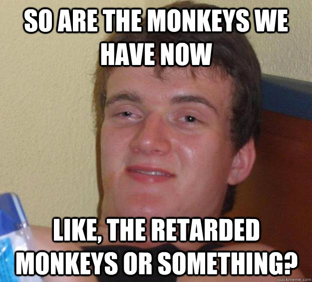 So are the monkeys we have now like, the retarded monkeys or something?  10 Guy