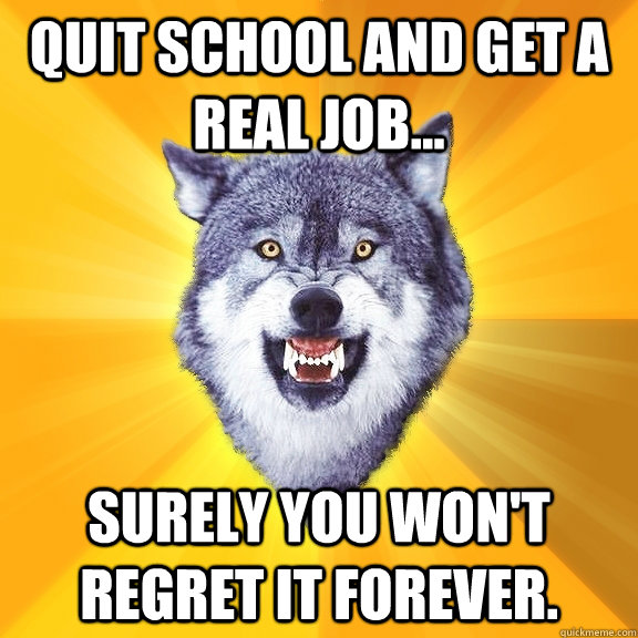 Quit School and Get a Real Job... Surely you won't regret it forever.  Courage Wolf