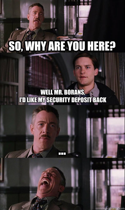 So, why are you here? Well Mr. Borans, 
I'd like my security deposit back ...   JJ Jameson