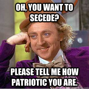 Oh, you want to secede? Please tell me how patriotic you are.  Condescending Wonka