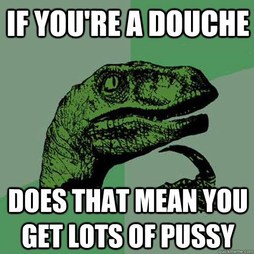 If you're a douche does that mean you get lots of pussy  Philosoraptor