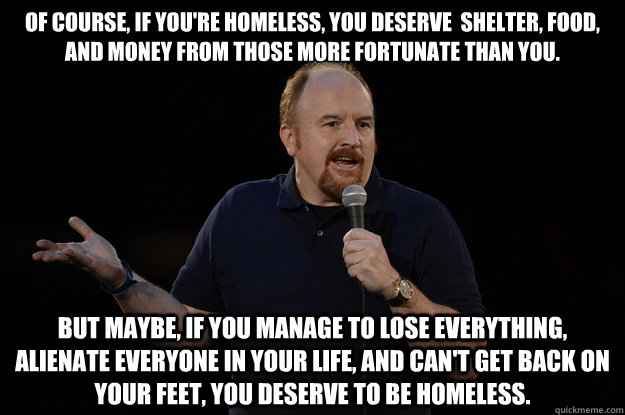 of course, if you're homeless, you deserve  shelter, food, and money from those more fortunate than you. But maybe, If you manage to lose everything, alienate everyone in your life, and can't get back on your feet, you deserve to be homeless.  