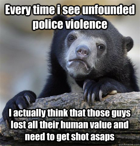 Every time i see unfounded police violence I actually think that those guys lost all their human value and need to get shot asaps  Confession Bear