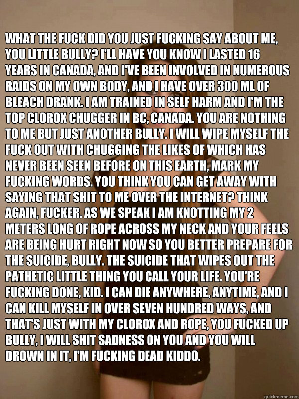 What the fuck did you just fucking say about me, you little bully? I'll have you know I lasted 16 years in Canada, and I've been involved in numerous raids on my own body, and I have over 300 ML of bleach drank. I am trained in self harm and I'm the top C  