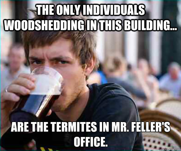 The only individuals woodshedding in this building... Are the termites in Mr. Feller's office.  Lazy College Senior