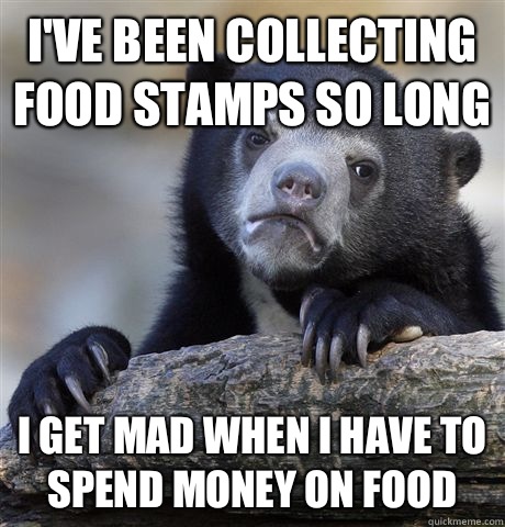 I've been collecting food stamps so long  I get mad when I have to spend money on food  Confession Bear