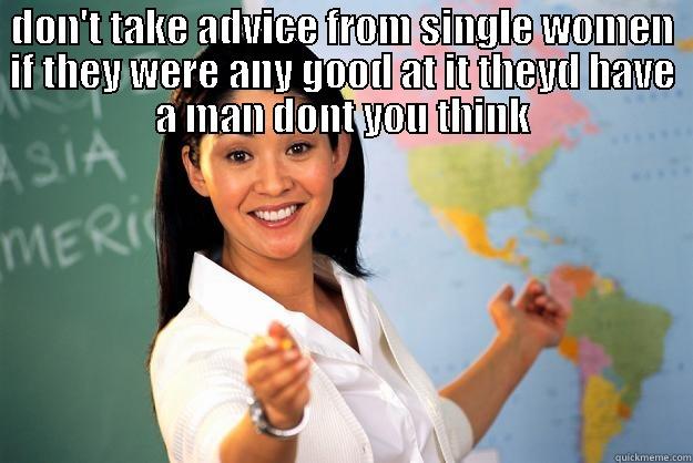 DON'T TAKE ADVICE FROM SINGLE WOMEN IF THEY WERE ANY GOOD AT IT THEYD HAVE A MAN DONT YOU THINK  Unhelpful High School Teacher