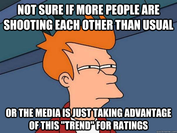 Not sure if more people are shooting each other than usual Or the media is just taking advantage of this 