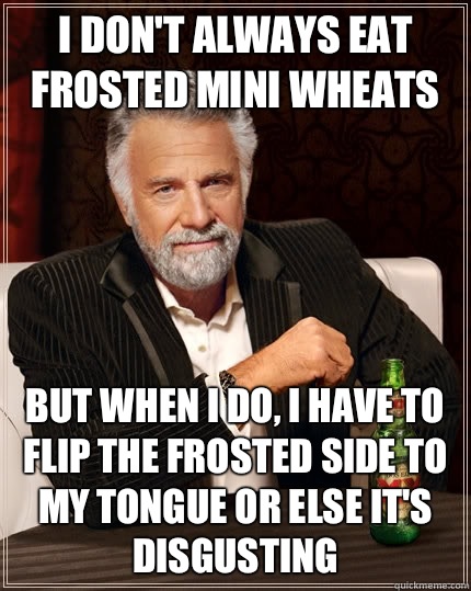 I don't always eat frosted mini wheats but when I do, i have to flip the frosted side to my tongue or else it's disgusting  - I don't always eat frosted mini wheats but when I do, i have to flip the frosted side to my tongue or else it's disgusting   The Most Interesting Man In The World