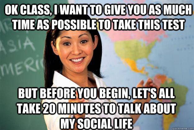 Ok class, I want to give you as much time as possible to take this test But before you begin, let's all take 20 minutes to talk about my social life  Unhelpful High School Teacher