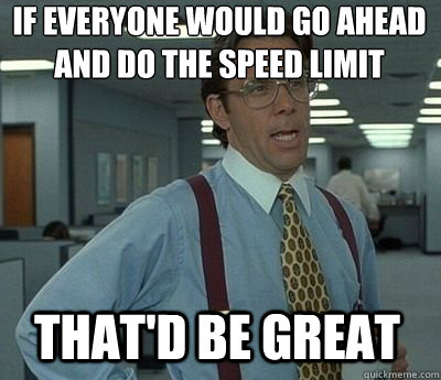 If everyone would go ahead and do the speed limit That'd be great - If everyone would go ahead and do the speed limit That'd be great  Bill Lumbergh