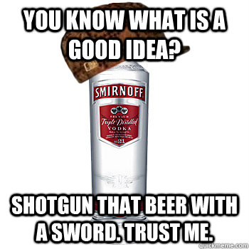 You know what is a good idea? shotgun that beer with a sword. trust me.  Scumbag Alcohol