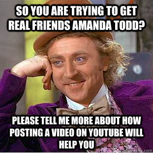 So you are trying to get real friends Amanda todd? Please tell me more about how posting a video on youtube will help you  Condescending Wonka