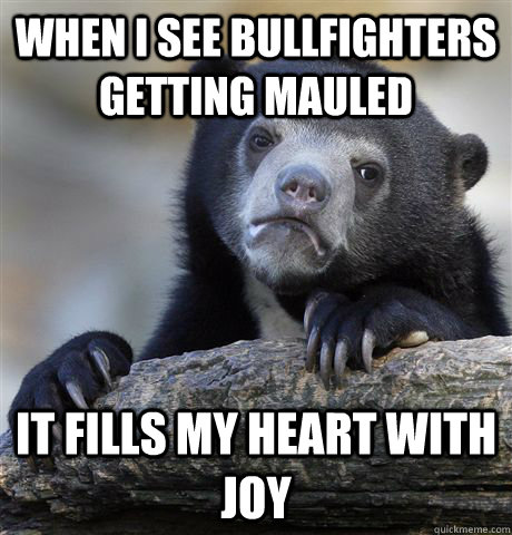 When i see bullfighters getting mauled  it fills my heart with joy  Confession Bear