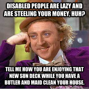 Disabled people are lazy and are steeling your money, huh? Tell me how you are enjoying that new sun deck while you have a butler and maid clean your house.  Condescending Wonka