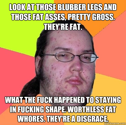 Look at those blubber legs and those fat asses, pretty gross. They're fat. What the fuck happened to staying in fucking shape. Worthless fat whores. They're a disgrace.  Butthurt Dweller