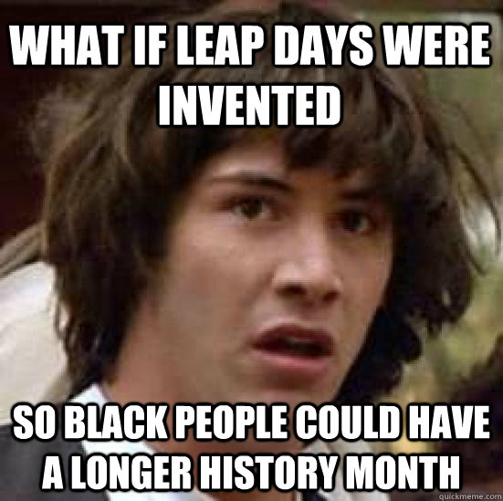what if leap days were invented so black people could have a longer history month  conspiracy keanu