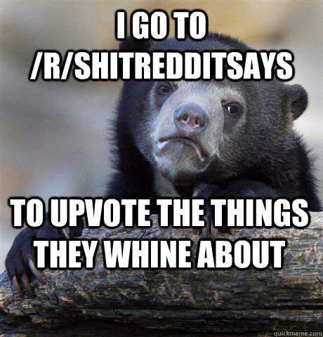 I go to /r/ShitRedditSays to upvote the things they whine about  Confession Bear