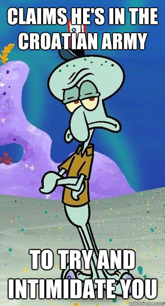 claims he's in the croatian army to try and intimidate you  Scumbag Squidward