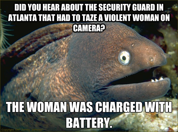 Did you hear about the Security Guard in Atlanta that had to taze a violent woman on camera?  The woman was Charged with Battery.  Bad Joke Eel