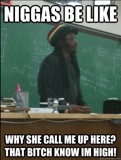 niggas be like Why she call me up here? That bitch know im high!  Rasta Science Teacher