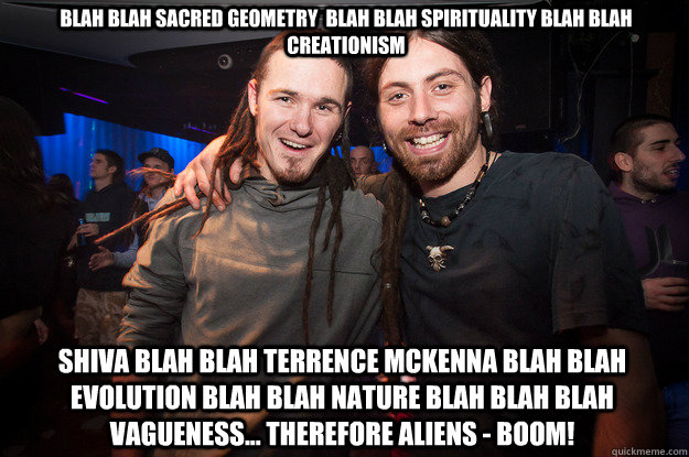 blah blah sacred geometry  blah blah spirituality blah blah creationism  Shiva blah blah terrence mckenna blah blah evolution blah blah nature blah blah blah vagueness... therefore aliens - BOOM! - blah blah sacred geometry  blah blah spirituality blah blah creationism  Shiva blah blah terrence mckenna blah blah evolution blah blah nature blah blah blah vagueness... therefore aliens - BOOM!  Cool Psytrance Bros