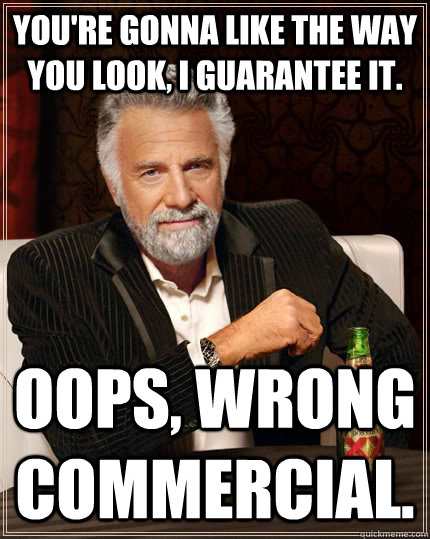 You're gonna like the way you look, I guarantee it. Oops, wrong commercial.  The Most Interesting Man In The World