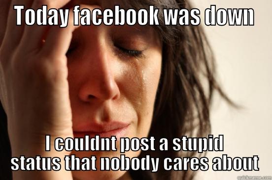 girls on Facebook  - TODAY FACEBOOK WAS DOWN I COULDNT POST A STUPID STATUS THAT NOBODY CARES ABOUT First World Problems