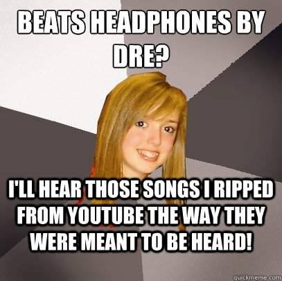 Beats Headphones by Dre? I'll hear those songs I ripped from YouTube the way they were meant to be heard!  Musically Oblivious 8th Grader