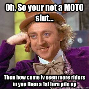 Oh, So your not a MOTO slut... Then how come Iv seen more riders in you then a 1st turn pile up  willy wonka