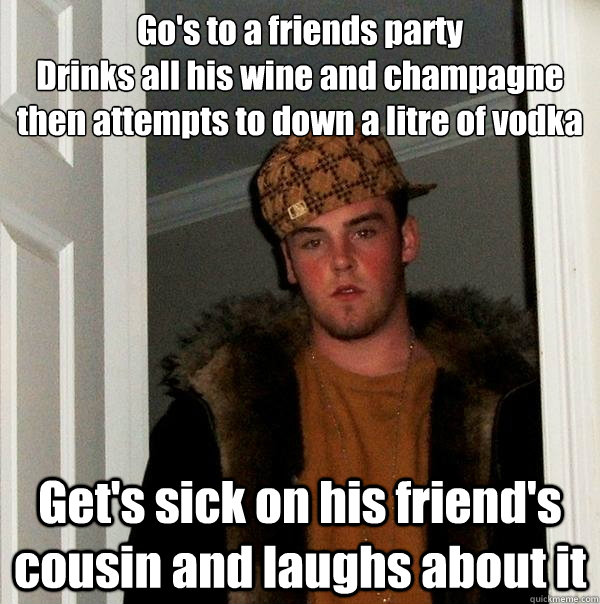 Go's to a friends party 
Drinks all his wine and champagne then attempts to down a litre of vodka  Get's sick on his friend's cousin and laughs about it - Go's to a friends party 
Drinks all his wine and champagne then attempts to down a litre of vodka  Get's sick on his friend's cousin and laughs about it  Scumbag Steve