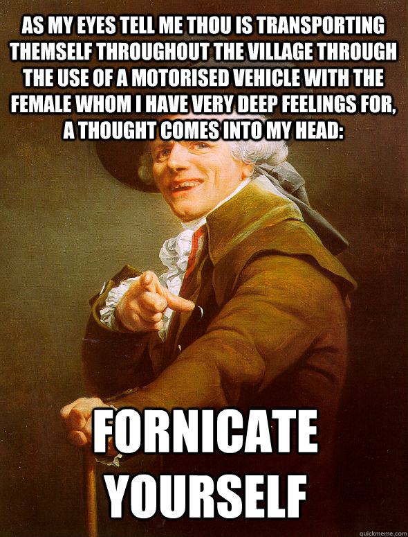 AS MY EYES TELL ME THOU IS TRANSPORTING THEMSELF THROUGHOUT THE VILLAGE THROUGH THE USE OF A MOTORISED VEHICLE WITH THE FEMALE WHOM I HAVE VERY DEEP FEELINGS FOR, A THOUGHT COMES INTO MY HEAD: FORNICATE YOURSELF  Joseph Ducreux